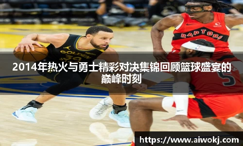 2014年热火与勇士精彩对决集锦回顾篮球盛宴的巅峰时刻