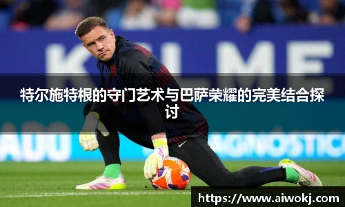 特尔施特根的守门艺术与巴萨荣耀的完美结合探讨